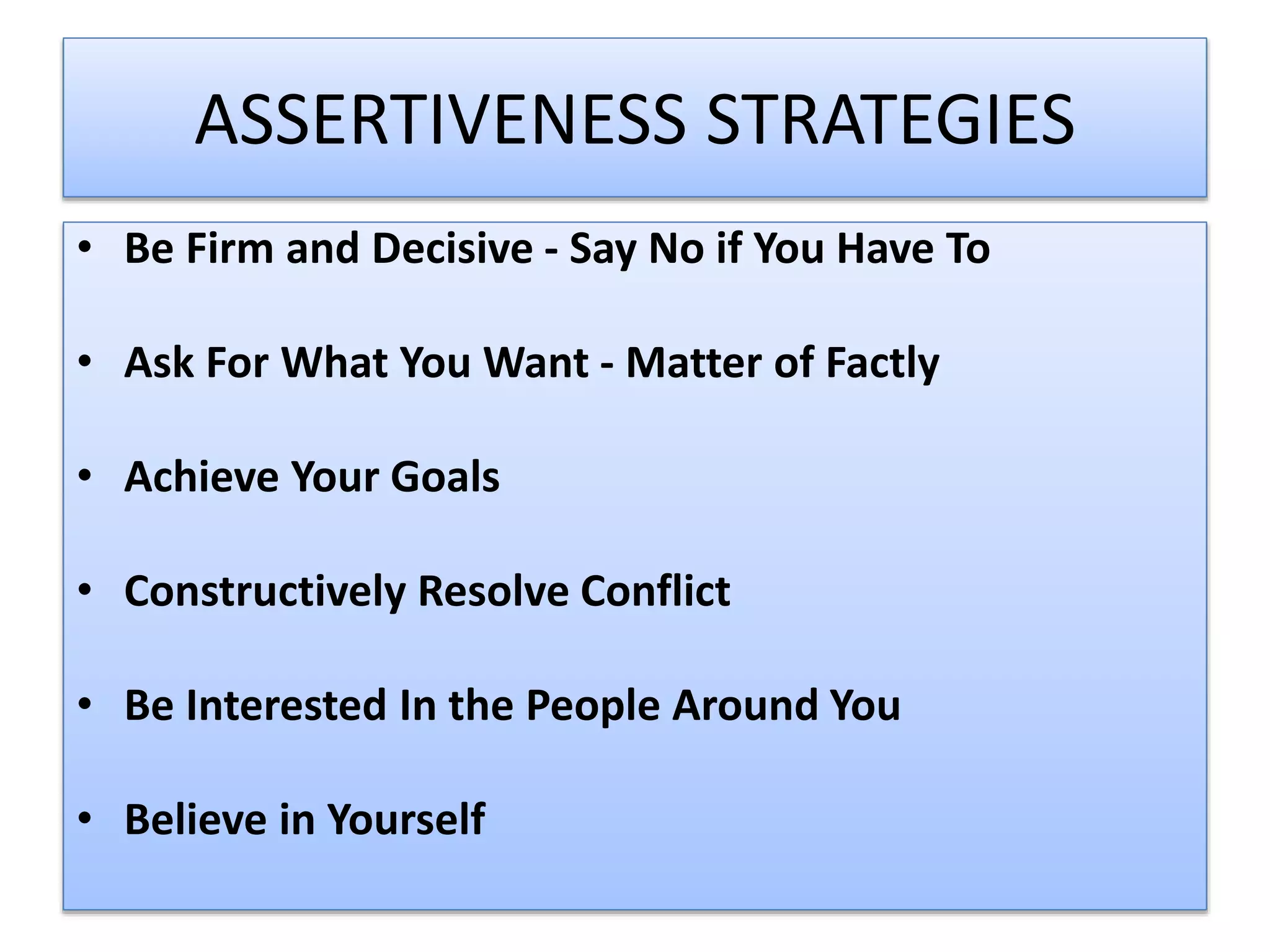 ASSERTIVENESS STRATEGIES
• Be Firm and Decisive - Say No if You Have To
• Ask For What You Want - Matter of Factly
• Achieve Your Goals
• Constructively Resolve Conflict
• Be Interested In the People Around You
• Believe in Yourself
 