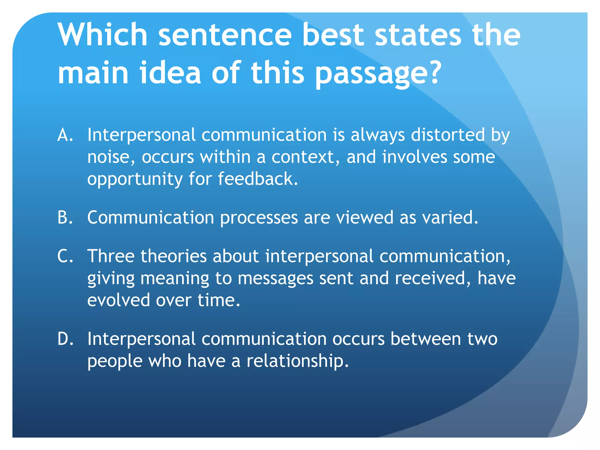 Which sentence best states the main idea of this passage?Interpersonal communication is always distorted by noise, occurs within a context, and involves some opportunity for feedback.	Communication processes are viewed as varied.	Three theories about interpersonal communication, giving meaning to messages sent and received, have evolved over time.	Interpersonal communication occurs between two people who have a relationship.	