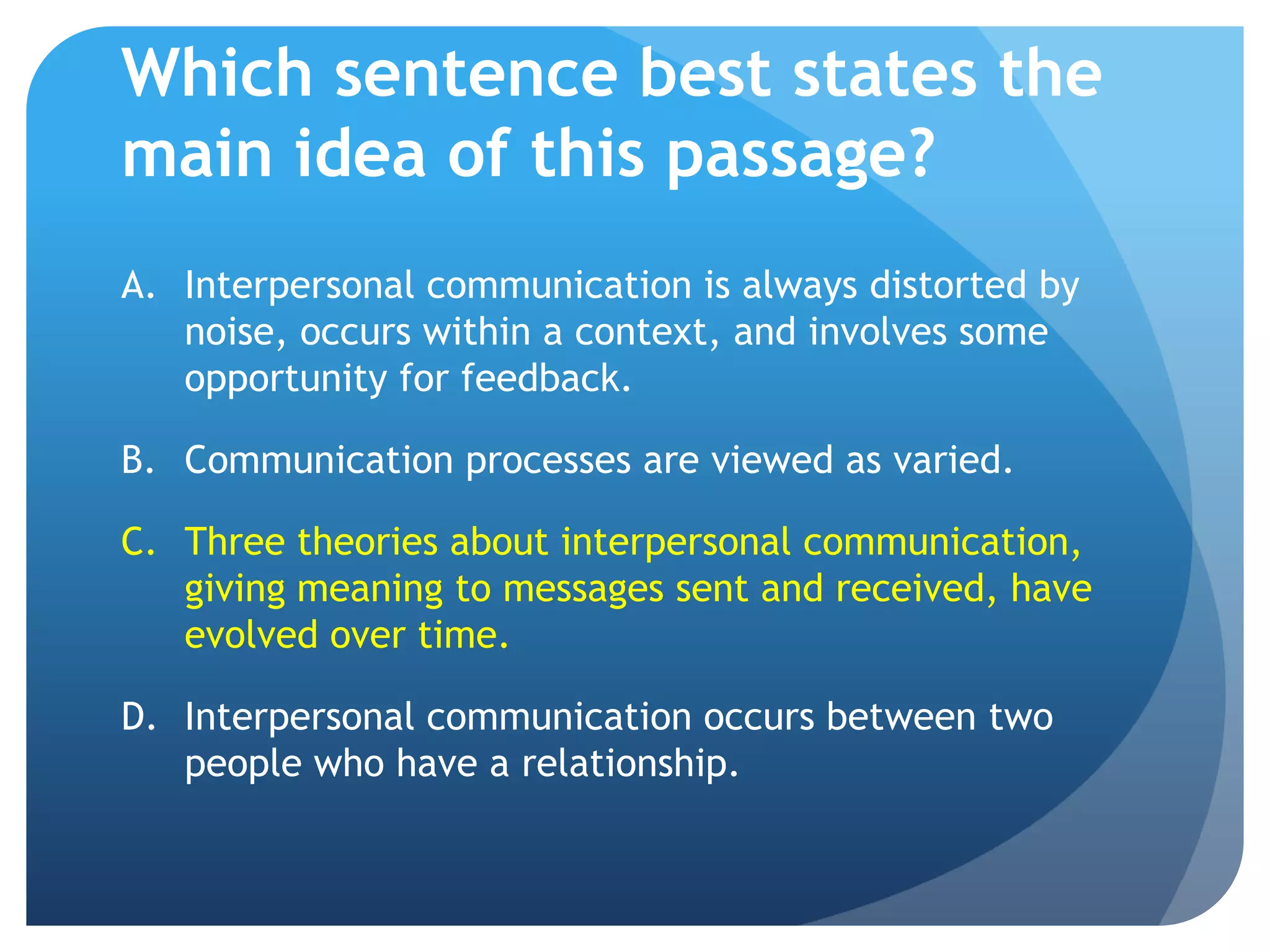 Which sentence best states the main idea of this passage?Interpersonal communication is always distorted by noise, occurs within a context, and involves some opportunity for feedback.	Communication processes are viewed as varied.	Three theories about interpersonal communication, giving meaning to messages sent and received, have evolved over time.Interpersonal communication occurs between two people who have a relationship.	