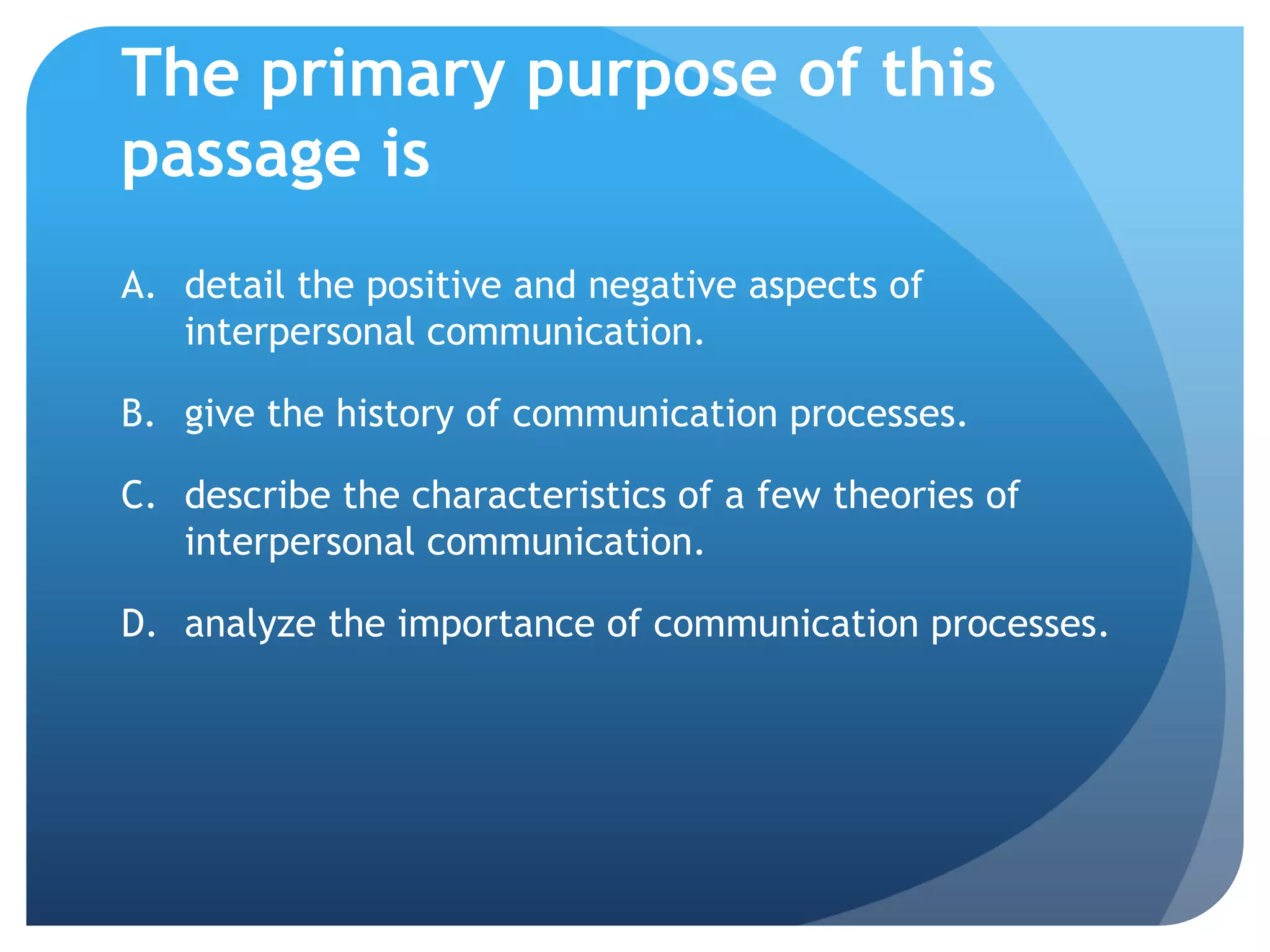 The primary purpose of this passage isdetail the positive and negative aspects of interpersonal communication.	give the history of communication processes.	describe the characteristics of a few theories of interpersonal communication.	analyze the importance of communication processes.