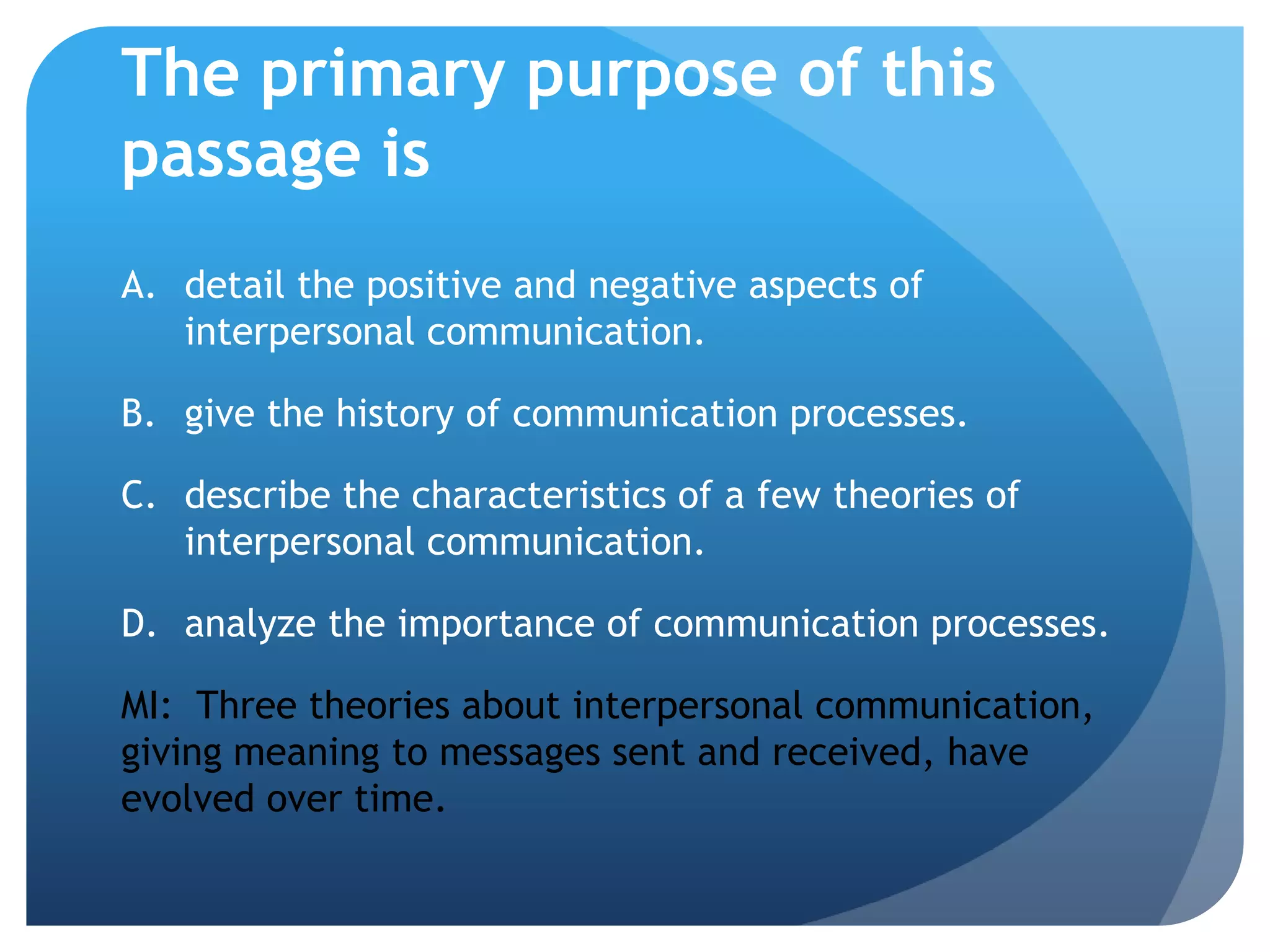 The primary purpose of this passage isdetail the positive and negative aspects of interpersonal communication.	give the history of communication processes.	describe the characteristics of a few theories of interpersonal communication.	analyze the importance of communication processes.MI:  Three theories about interpersonal communication, giving meaning to messages sent and received, have evolved over time.