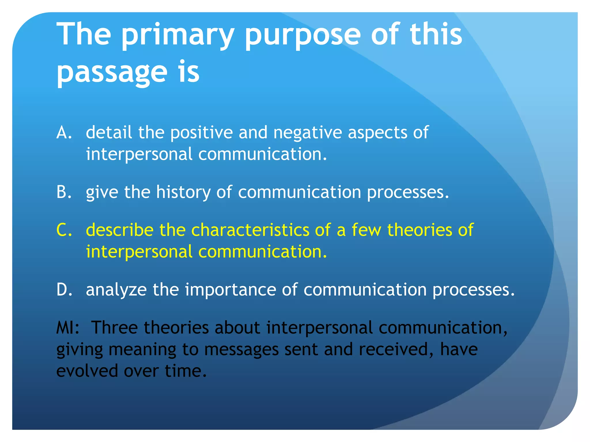 The primary purpose of this passage isdetail the positive and negative aspects of interpersonal communication.	give the history of communication processes.	describe the characteristics of a few theories of interpersonal communication.analyze the importance of communication processes.MI:  Three theories about interpersonal communication, giving meaning to messages sent and received, have evolved over time.