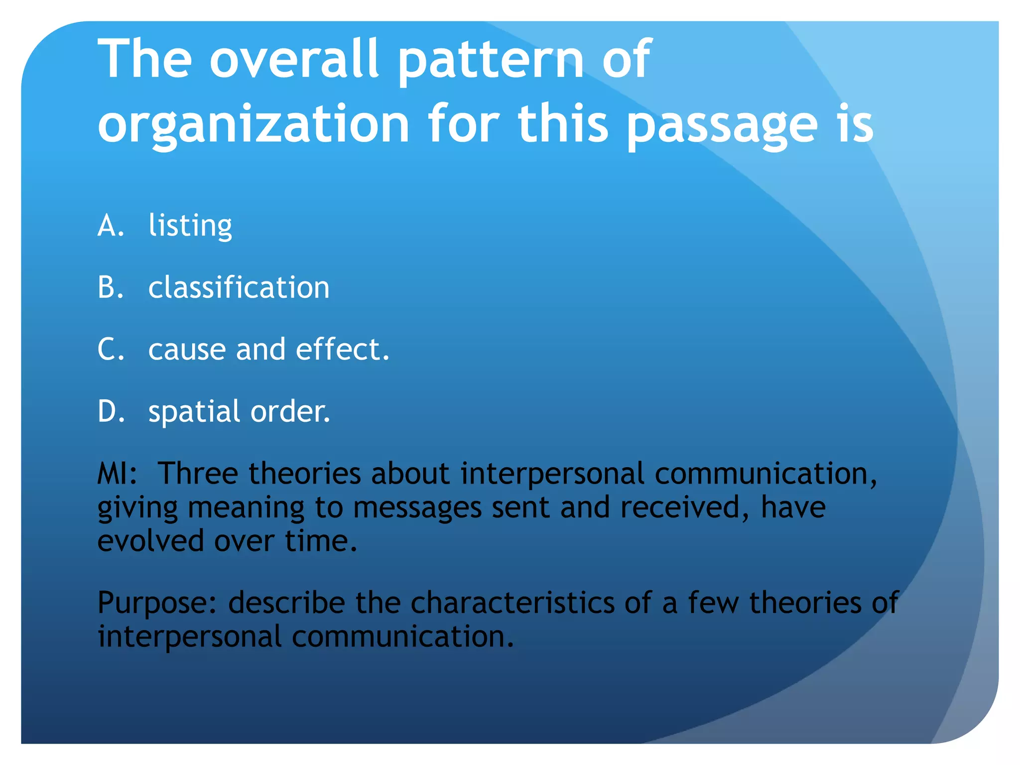 The overall pattern of organization for this passage islistingclassificationcause and effect.	spatial order.MI:  Three theories about interpersonal communication, giving meaning to messages sent and received, have evolved over time.Purpose: describe the characteristics of a few theories of interpersonal communication.