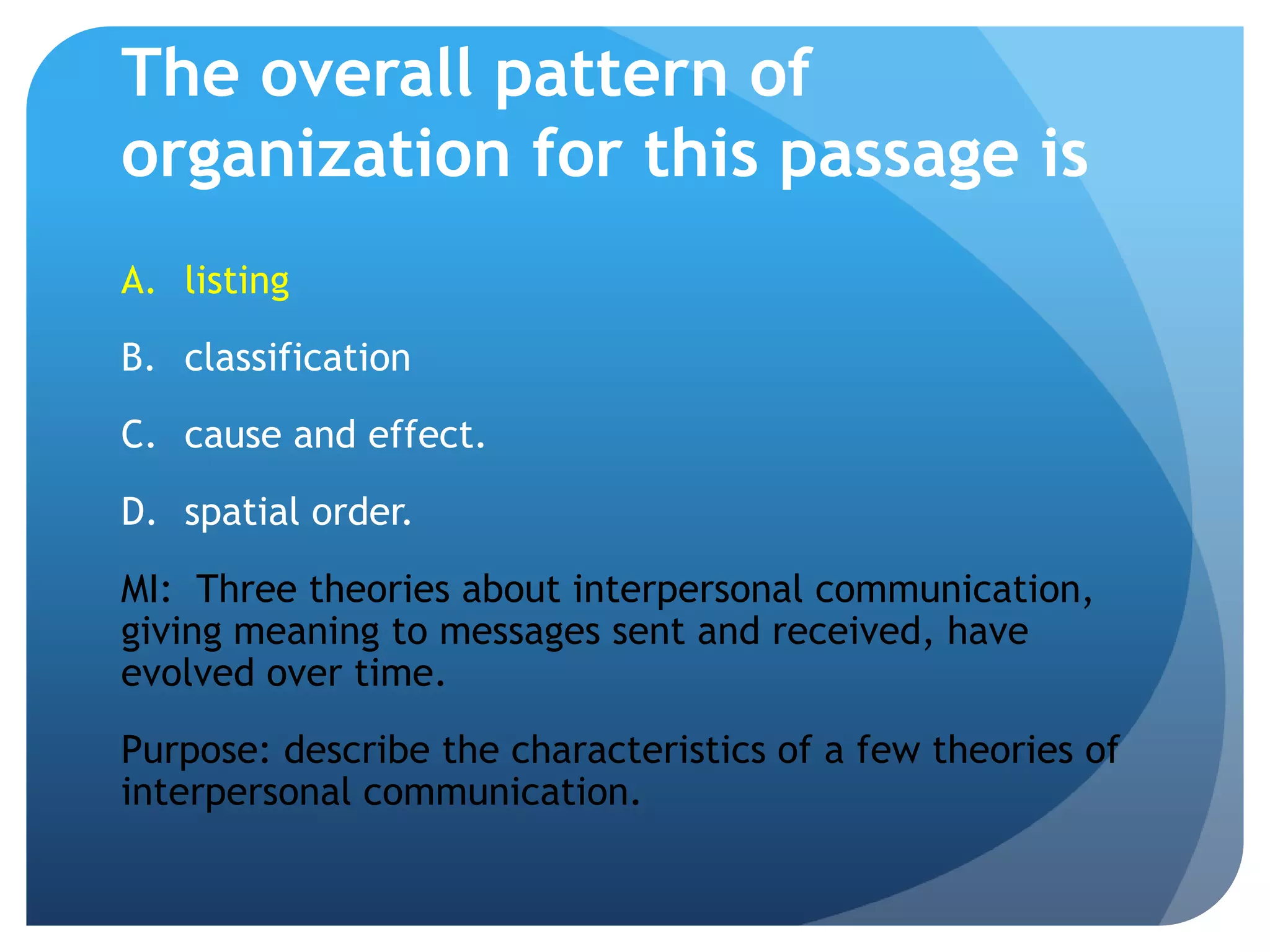 The overall pattern of organization for this passage islistingclassificationcause and effect.	spatial order.MI:  Three theories about interpersonal communication, giving meaning to messages sent and received, have evolved over time.Purpose: describe the characteristics of a few theories of interpersonal communication.