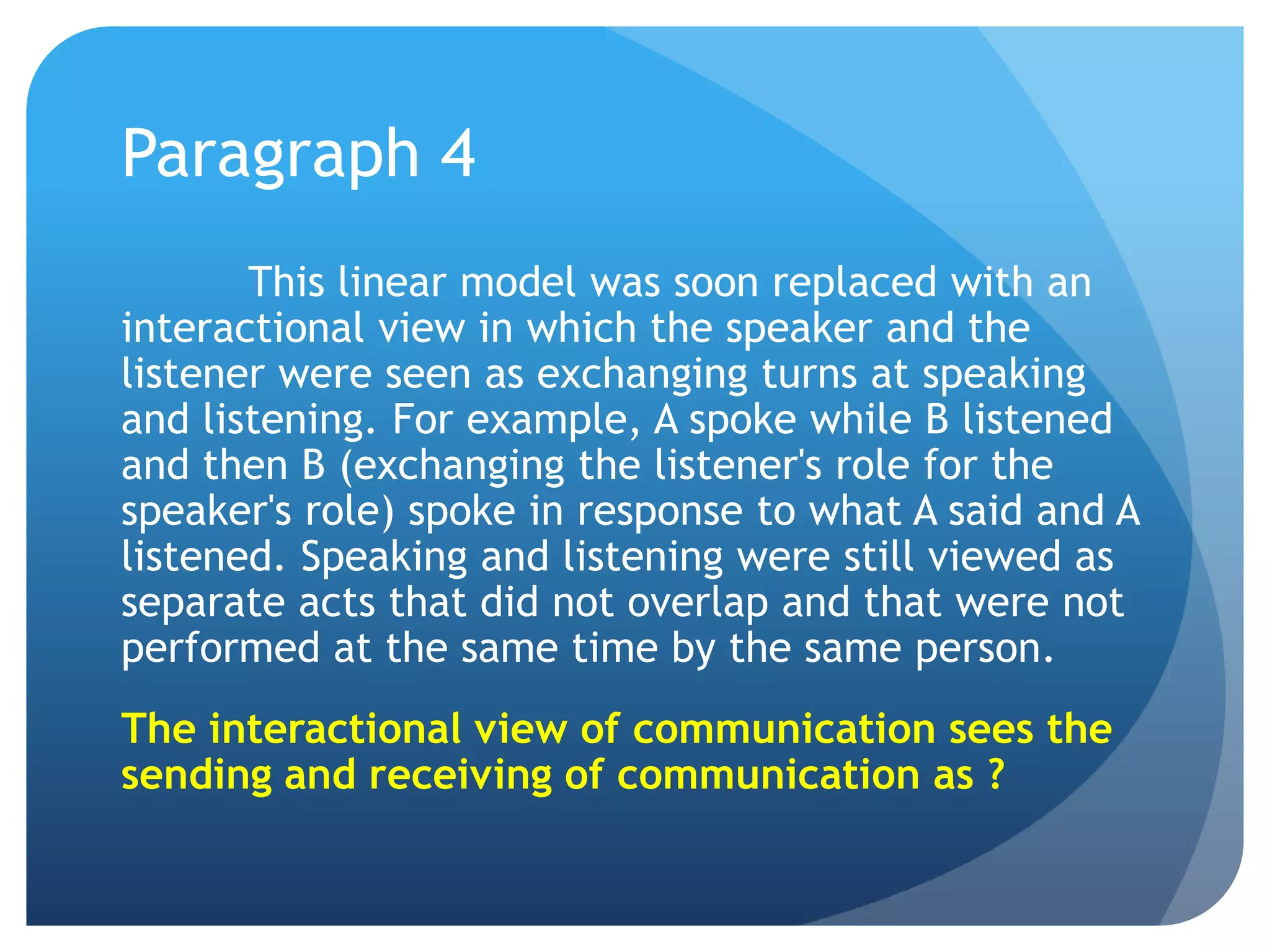 Paragraph 4	This linear model was soon replaced with an interactional view in which the speaker and the listener were seen as exchanging turns at speaking and listening. For example, A spoke while B listened and then B (exchanging the listener's role for the speaker's role) spoke in response to what A said and A listened. Speaking and listening were still viewed as separate acts that did not overlap and that were not performed at the same time by the same person.The interactional view of communication sees the sending and receiving of communication as ?