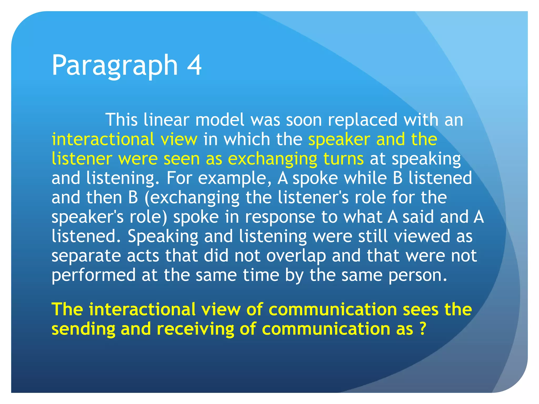 Paragraph 4	This linear model was soon replaced with an interactional view in which the speaker and the listener were seen as exchanging turns at speaking and listening. For example, A spoke while B listened and then B (exchanging the listener's role for the speaker's role) spoke in response to what A said and A listened. Speaking and listening were still viewed as separate acts that did not overlap and that were not performed at the same time by the same person.The interactional view of communication sees the sending and receiving of communication as ?