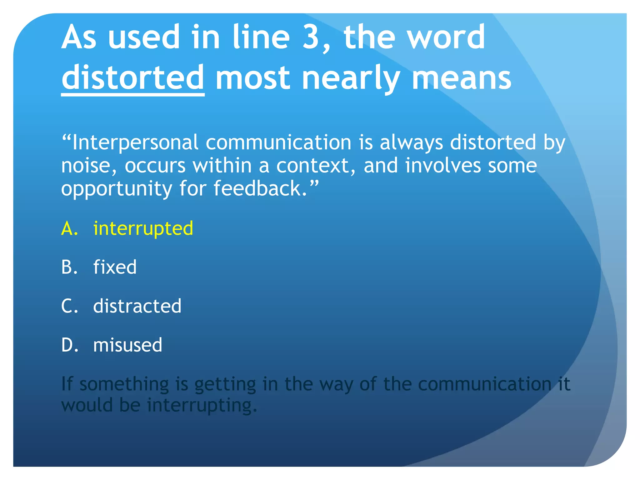 As used in line 3, the word distorted most nearly means“Interpersonal communication is always distorted by noise, occurs within a context, and involves some opportunity for feedback.”interruptedfixeddistractedmisusedIf something is getting in the way of the communication it would be interrupting.