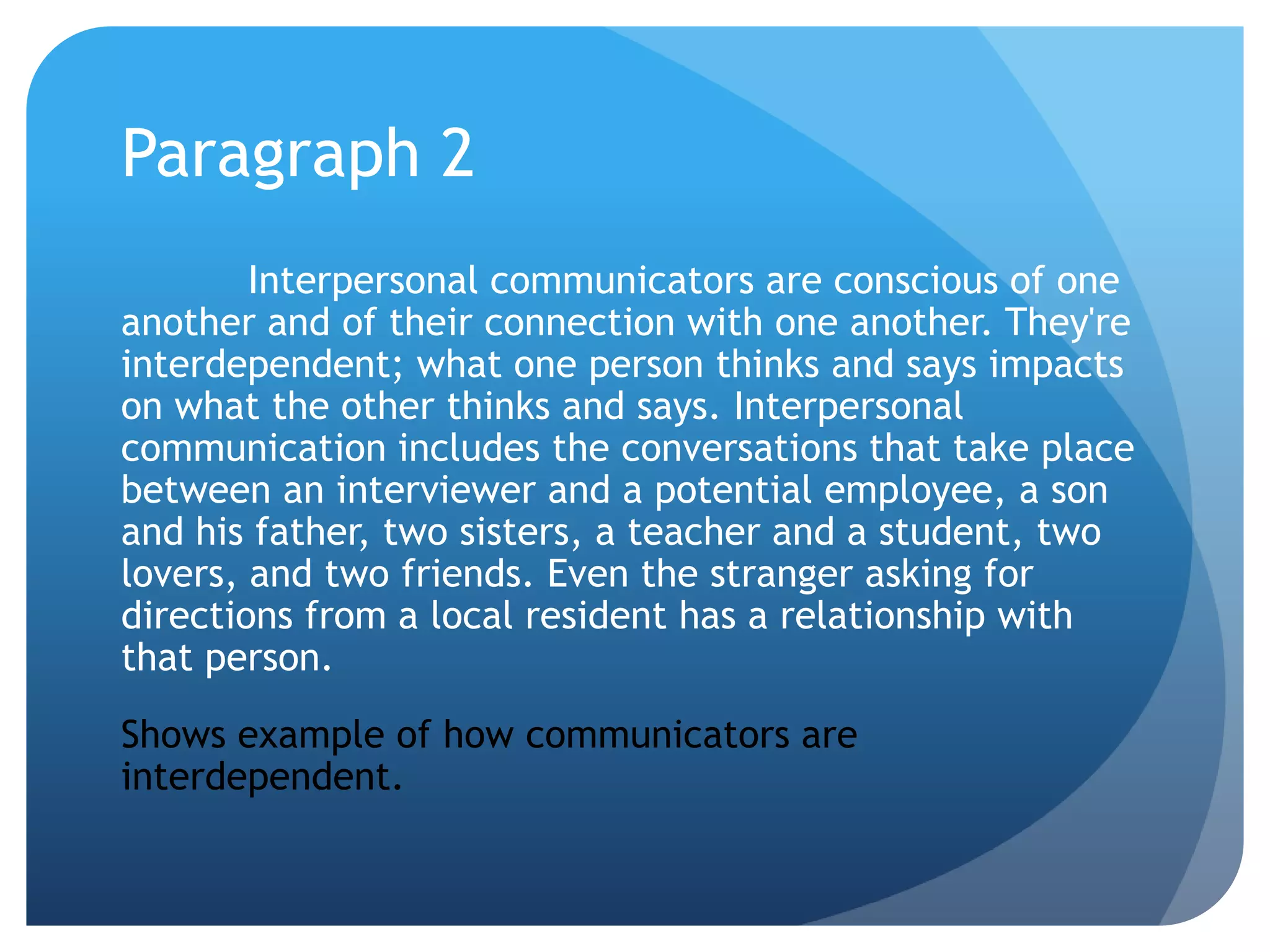 Paragraph 2	Interpersonal communicators are conscious of one another and of their connection with one another. They're interdependent; what one person thinks and says impacts on what the other thinks and says. Interpersonal communication includes the conversations that take place between an interviewer and a potential employee, a son and his father, two sisters, a teacher and a student, two lovers, and two friends. Even the stranger asking for directions from a local resident has a relationship with that person.Shows example of how communicators are interdependent.