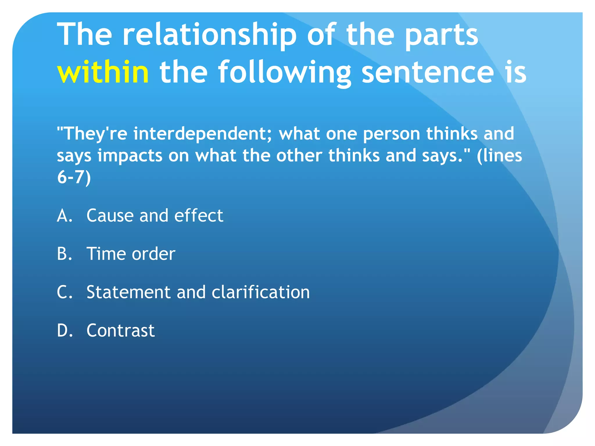 The relationship of the parts within the following sentence is"They're interdependent; what one person thinks and says impacts on what the other thinks and says." (lines 6-7)Cause and effect	Time order	Statement and clarification	Contrast