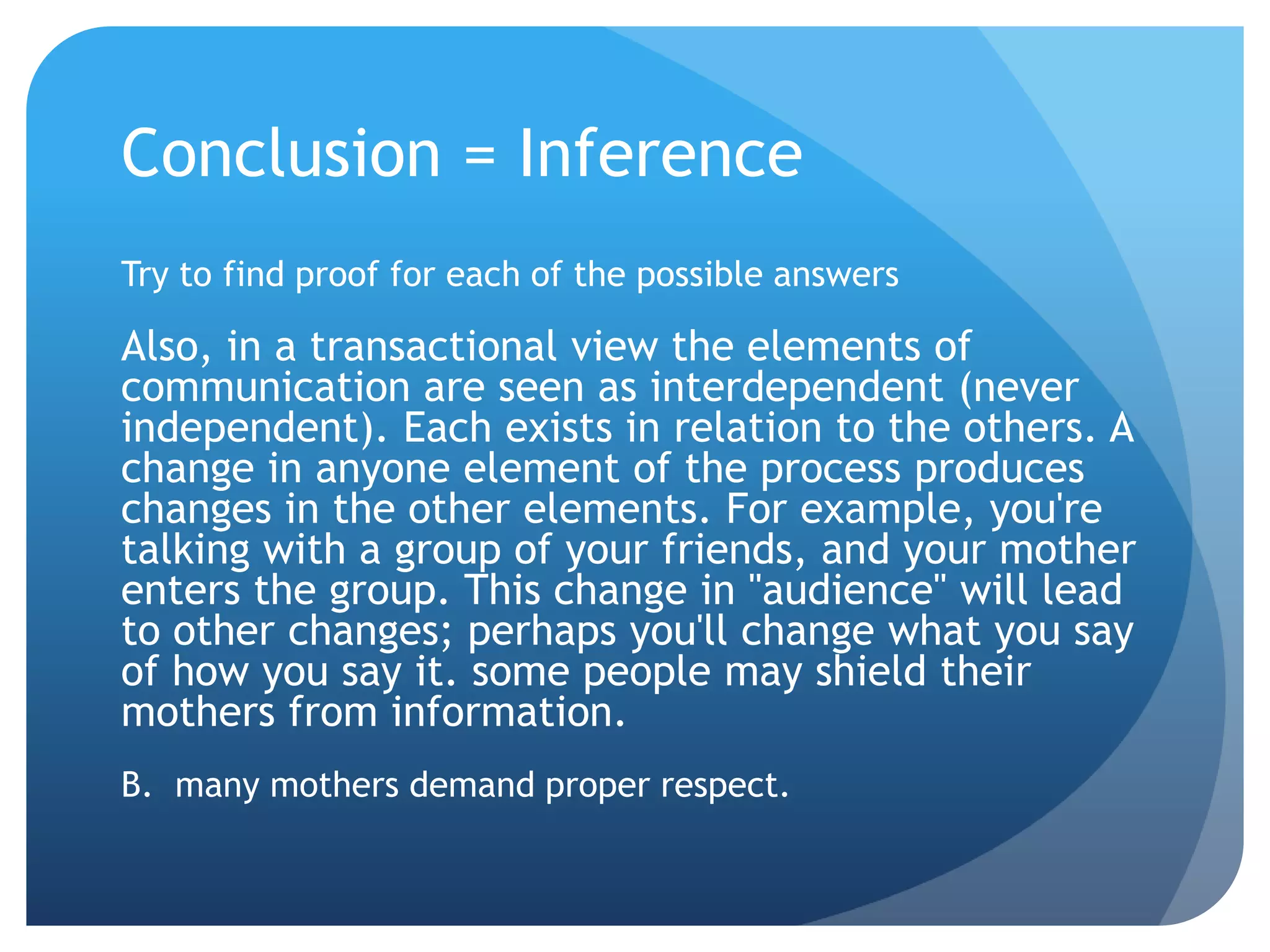 Conclusion = InferenceTry to find proof for each of the possible answersAlso, in a transactional view the elements of communication are seen as interdependent (never independent). Each exists in relation to the others. A change in anyone element of the process produces changes in the other elements. For example, you're talking with a group of your friends, and your mother enters the group. This change in "audience" will lead to other changes; perhaps you'll change what you say of how you say it. some people may shield their mothers from information.B.  many mothers demand proper respect.