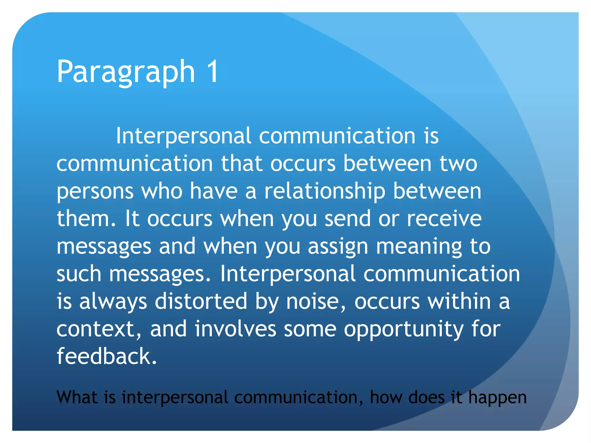 Paragraph 1Interpersonal communication is communication that occurs between two persons who have a relationship between them. It occurs when you send or receive messages and when you assign meaning to such messages. Interpersonal communication is always distorted by noise, occurs within a context, and involves some opportunity for feedback.What is interpersonal communication, how does it happen