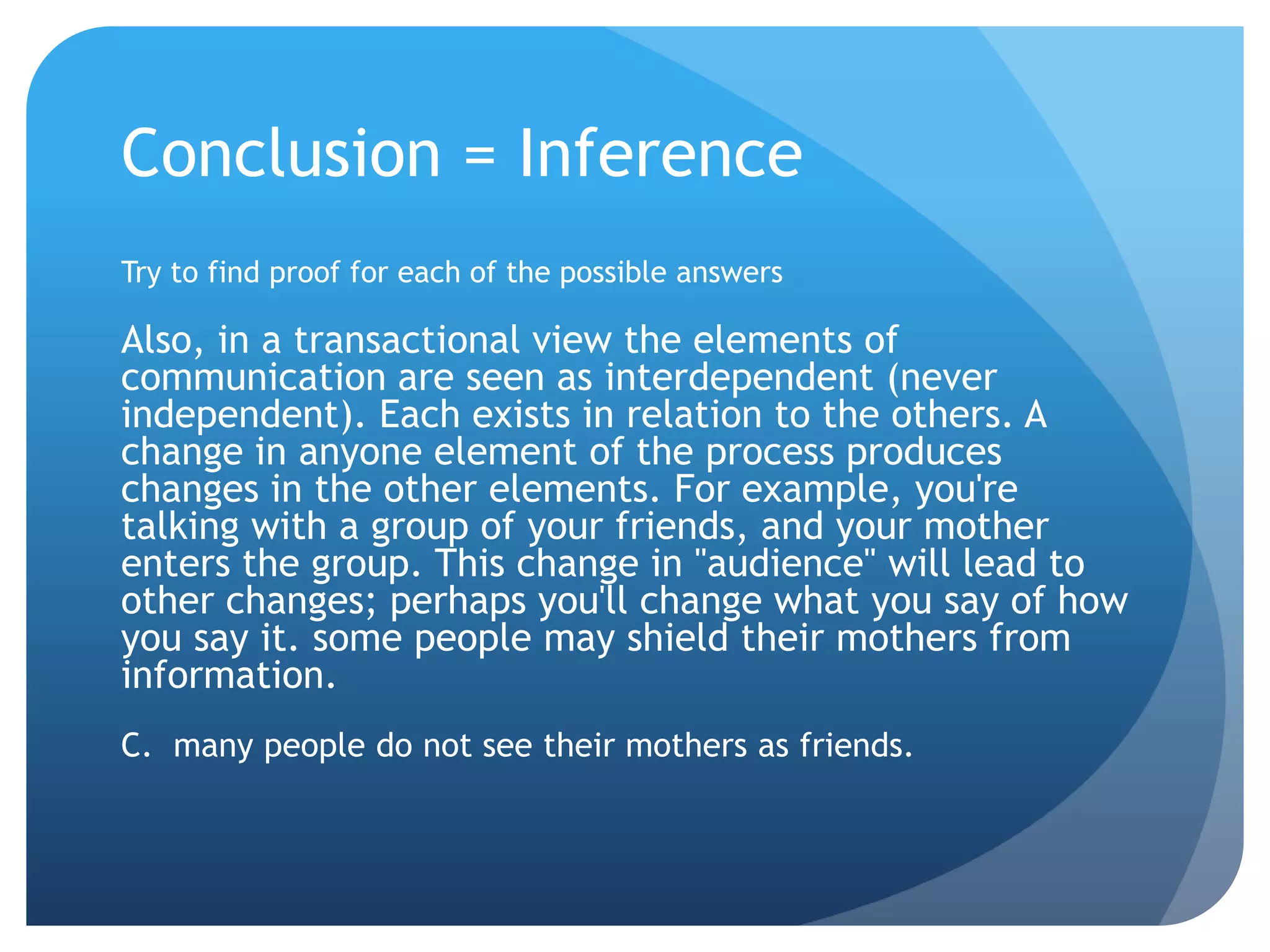 Conclusion = InferenceTry to find proof for each of the possible answersAlso, in a transactional view the elements of communication are seen as interdependent (never independent). Each exists in relation to the others. A change in anyone element of the process produces changes in the other elements. For example, you're talking with a group of your friends, and your mother enters the group. This change in "audience" will lead to other changes; perhaps you'll change what you say of how you say it. some people may shield their mothers from information.C.  many people do not see their mothers as friends.	