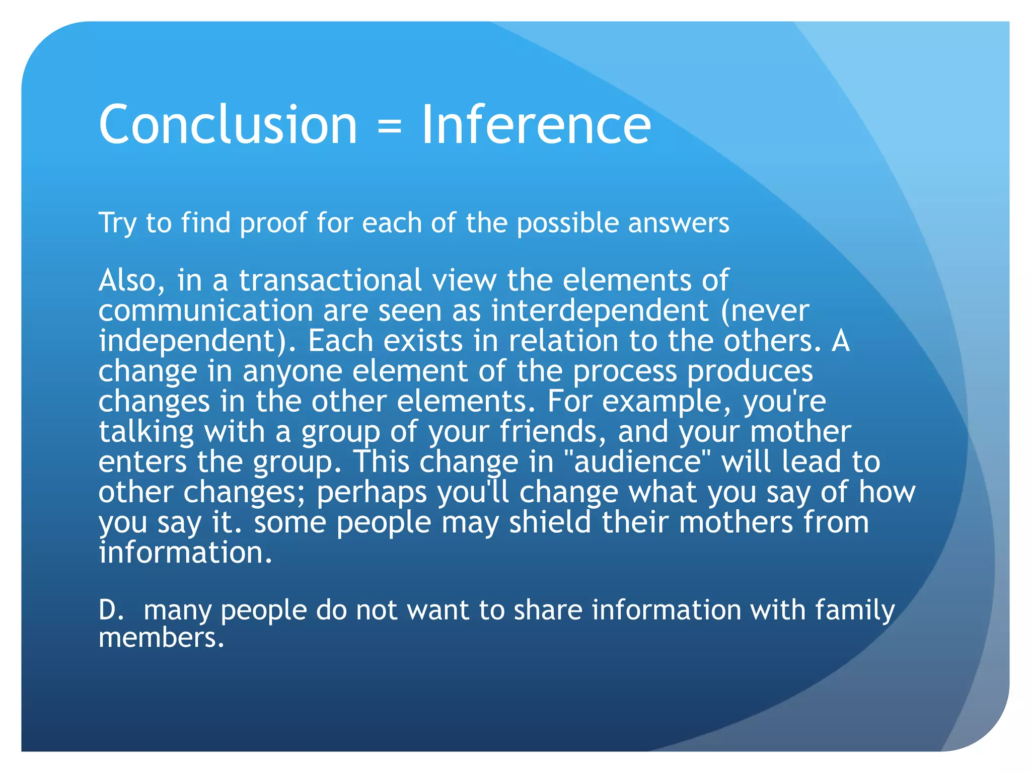 Conclusion = InferenceTry to find proof for each of the possible answersAlso, in a transactional view the elements of communication are seen as interdependent (never independent). Each exists in relation to the others. A change in anyone element of the process produces changes in the other elements. For example, you're talking with a group of your friends, and your mother enters the group. This change in "audience" will lead to other changes; perhaps you'll change what you say of how you say it. some people may shield their mothers from information.D.  many people do not want to share information with family members.	