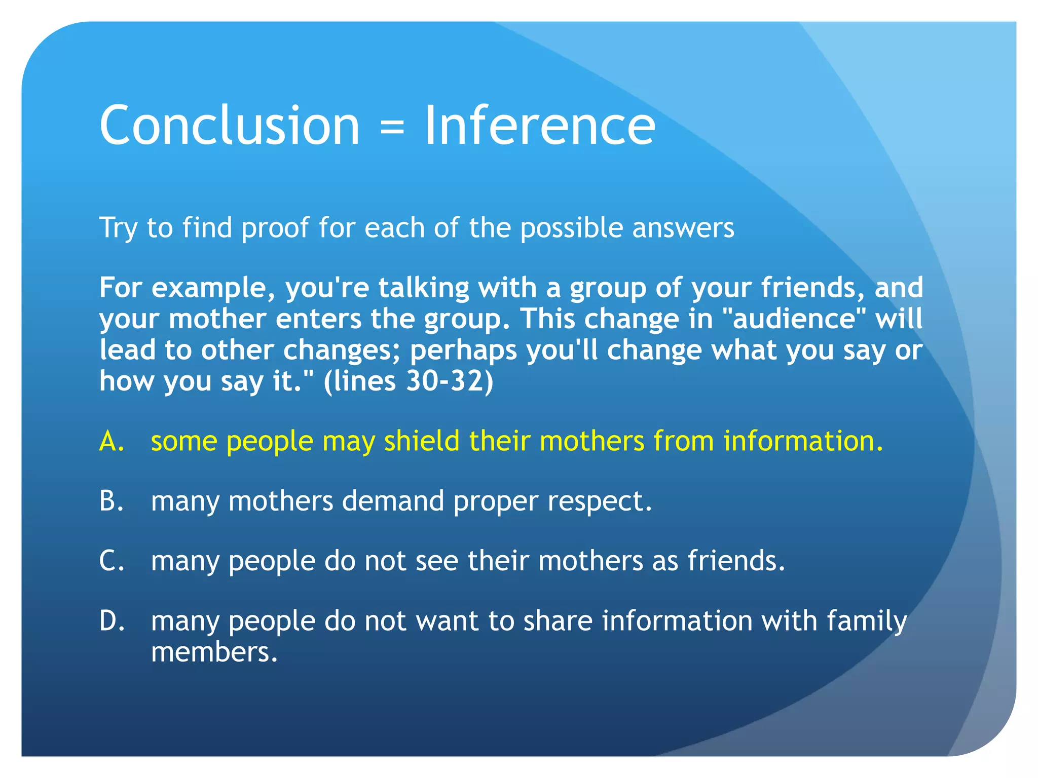 Conclusion = InferenceTry to find proof for each of the possible answersFor example, you're talking with a group of your friends, and your mother enters the group. This change in "audience" will lead to other changes; perhaps you'll change what you say or how you say it." (lines 30-32)some people may shield their mothers from information.many mothers demand proper respect.	many people do not see their mothers as friends.	many people do not want to share information with family members.	