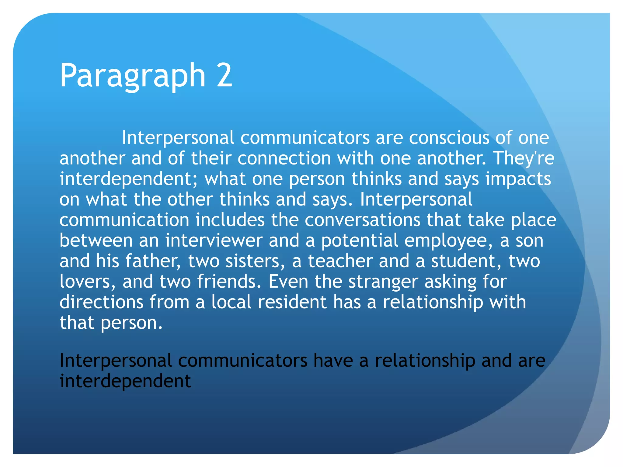 Paragraph 2	Interpersonal communicators are conscious of one another and of their connection with one another. They're interdependent; what one person thinks and says impacts on what the other thinks and says. Interpersonal communication includes the conversations that take place between an interviewer and a potential employee, a son and his father, two sisters, a teacher and a student, two lovers, and two friends. Even the stranger asking for directions from a local resident has a relationship with that person.Interpersonal communicators have a relationship and are interdependent