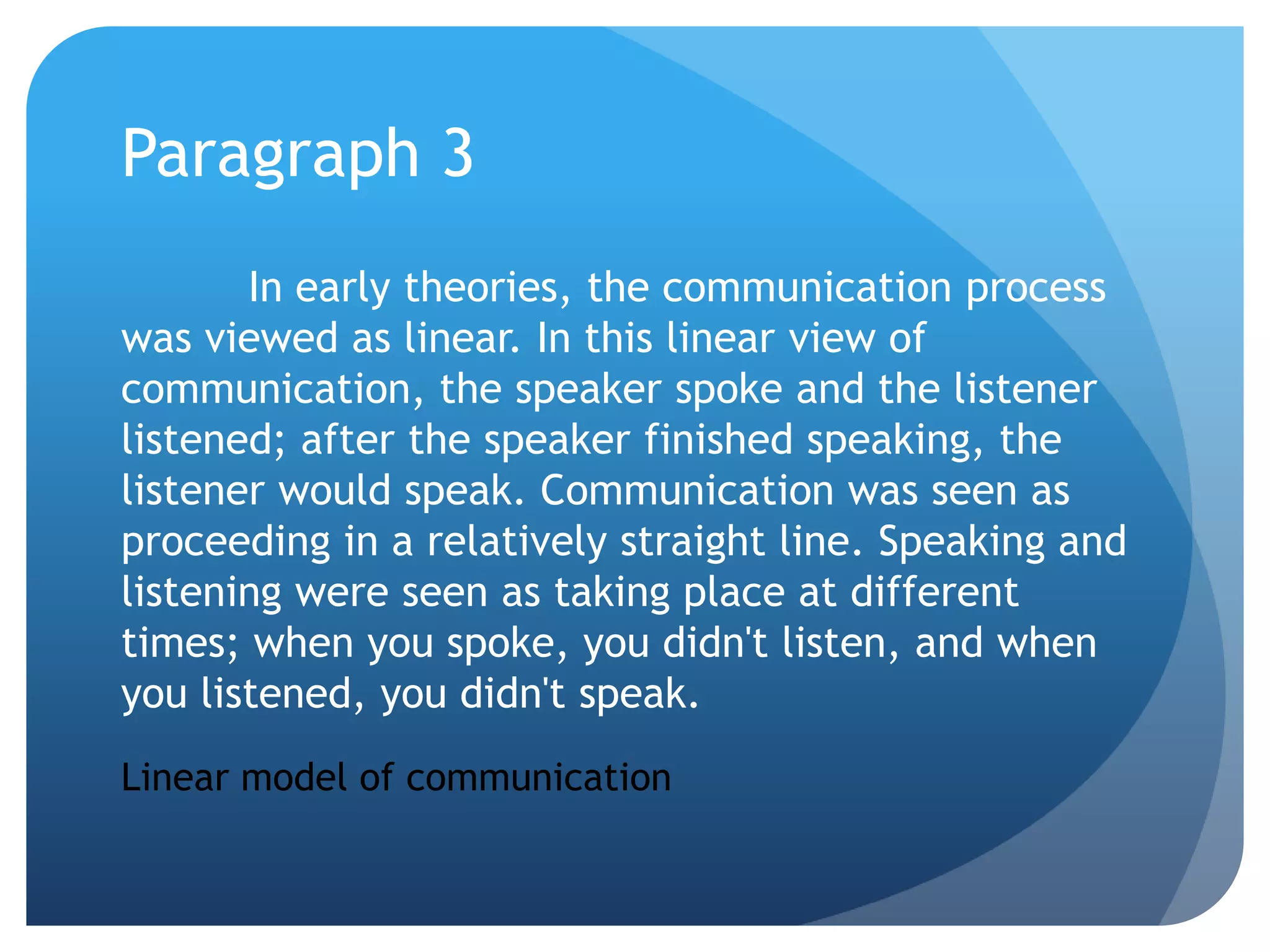Paragraph 3	In early theories, the communication process was viewed as linear. In this linear view of communication, the speaker spoke and the listener listened; after the speaker finished speaking, the listener would speak. Communication was seen as proceeding in a relatively straight line. Speaking and listening were seen as taking place at different times; when you spoke, you didn't listen, and when you listened, you didn't speak.Linear model of communication