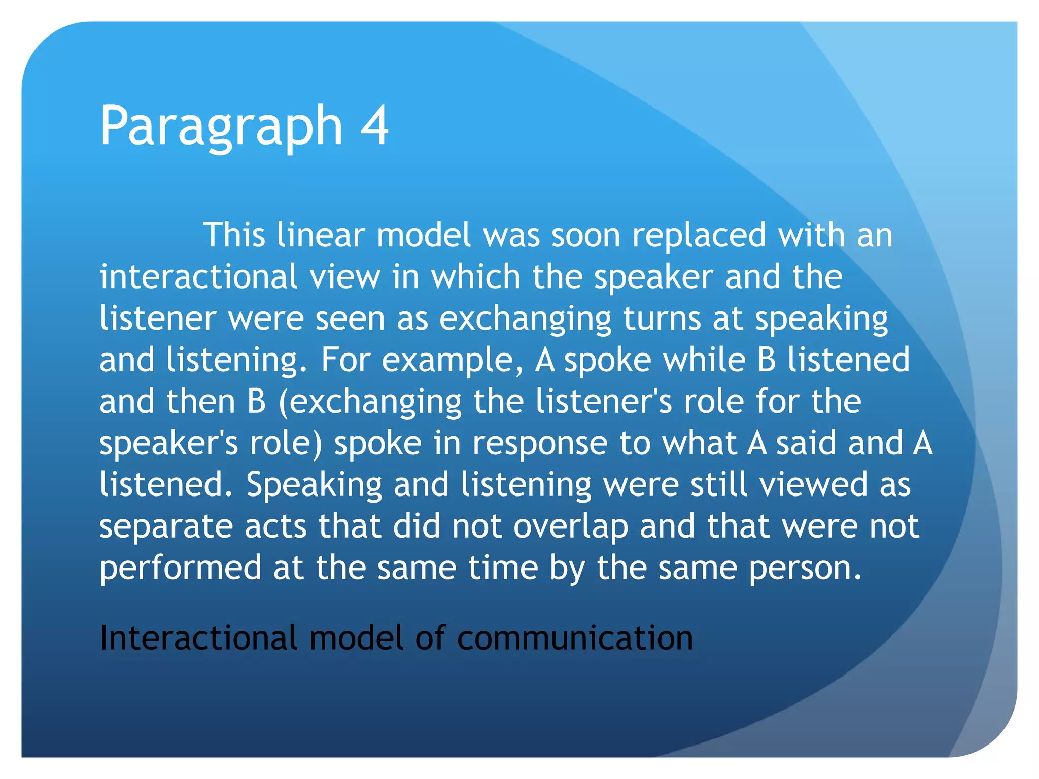 Paragraph 4	This linear model was soon replaced with an interactional view in which the speaker and the listener were seen as exchanging turns at speaking and listening. For example, A spoke while B listened and then B (exchanging the listener's role for the speaker's role) spoke in response to what A said and A listened. Speaking and listening were still viewed as separate acts that did not overlap and that were not performed at the same time by the same person.Interactional model of communication