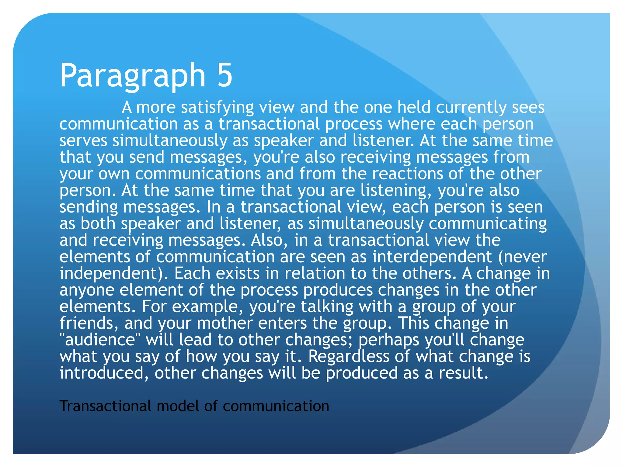 Paragraph 5A more satisfying view and the one held currently sees communication as a transactional process where each person serves simultaneously as speaker and listener. At the same time that you send messages, you're also receiving messages from your own communications and from the reactions of the other person. At the same time that you are listening, you're also sending messages. In a transactional view, each person is seen as both speaker and listener, as simultaneously communicating and receiving messages. Also, in a transactional view the elements of communication are seen as interdependent (never independent). Each exists in relation to the others. A change in anyone element of the process produces changes in the other elements. For example, you're talking with a group of your friends, and your mother enters the group. This change in "audience" will lead to other changes; perhaps you'll change what you say of how you say it. Regardless of what change is introduced, other changes will be produced as a result. Transactional model of communication