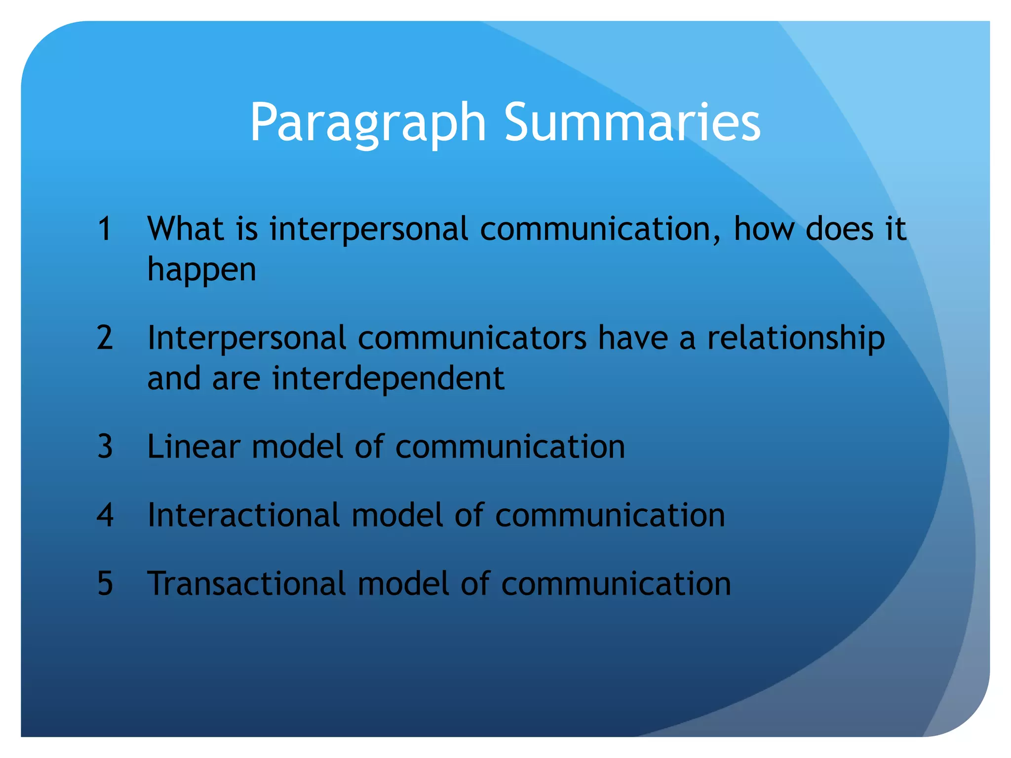 Paragraph SummariesWhat is interpersonal communication, how does it happenInterpersonal communicators have a relationship and are interdependentLinear model of communicationInteractional model of communicationTransactional model of communication
