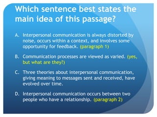Which sentence best states the main idea of this passage?Interpersonal communication is always distorted by noise, occurs within a context, and involves some opportunity for feedback. (paragraph 1)Communication processes are viewed as varied. (yes, but what are they?)Three theories about interpersonal communication, giving meaning to messages sent and received, have evolved over time.	Interpersonal communication occurs between two people who have a relationship.	(paragraph 2)