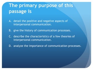 The primary purpose of this passage isdetail the positive and negative aspects of interpersonal communication.	give the history of communication processes.	describe the characteristics of a few theories of interpersonal communication.	analyze the importance of communication processes.