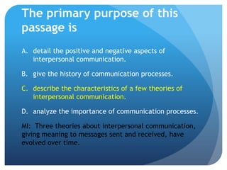 The primary purpose of this passage isdetail the positive and negative aspects of interpersonal communication.	give the history of communication processes.	describe the characteristics of a few theories of interpersonal communication.analyze the importance of communication processes.MI:  Three theories about interpersonal communication, giving meaning to messages sent and received, have evolved over time.