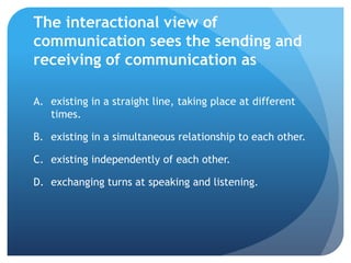 The interactional view of communication sees the sending and receiving of communication asexisting in a straight line, taking place at different times.	existing in a simultaneous relationship to each other.	existing independently of each other.	exchanging turns at speaking and listening.	