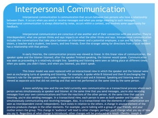 Interpersonal CommunicationInterpersonal communication is communication that occurs between two persons who have a relationship between them. It occurs when you send or receive messages and when you assign meaning to such messages. Interpersonal communication is always distorted by noise, occurs within a context, and involves some opportunity for feedback.	Interpersonal communicators are conscious of one another and of their connection with one another. They're interdependent; what one person thinks and says impacts on what the other thinks and says. Interpersonal communication includes the conversations that take place between an interviewer and a potential employee, a son and his father, two sisters, a teacher and a student, two lovers, and two friends. Even the stranger asking for directions from a local resident has a relationship with that person.	In early theories, the communication process was viewed as linear. In this linear view of communication, the speaker spoke and the listener listened; after the speaker finished speaking, the listener would speak. Communication was seen as proceeding in a relatively straight line. Speaking and listening were seen as taking place at different times; when you spoke, you didn't listen, and when you listened, you didn't speak.	This linear model was soon replaced with an interactional view in which the speaker and the listener were seen as exchanging turns at speaking and listening. For example, A spoke while B listened and then B (exchanging the listener's role for the speaker's role) spoke in response to what A said and A listened. Speaking and listening were still viewed as separate acts that did not overlap and that were not performed at the same time by the same person.	A more satisfying view and the one held currently sees communication as a transactional process where each person serves simultaneously as speaker and listener. At the same time that you send messages, you're also receiving messages from your own communications and from the reactions of the other person. At the same time that you are listening, you're also sending messages. In a transactional view, each person is seen as both speaker and listener, as simultaneously communicating and receiving messages. Also, in a transactional view the elements of communication are seen as interdependent (never independent). Each exists in relation to the others. A change in anyone element of the process produces changes in the other elements. For example, you're talking with a group of your friends, and your mother enters the group. This change in "audience" will lead to other changes; perhaps you'll change what you say of how you say it. Regardless of what change is introduced, other changes will be produced as a result. (Devito, Joseph A. Messafes: Building Interpersonal Communication Skills, 4th Ed. pp. 5-6)