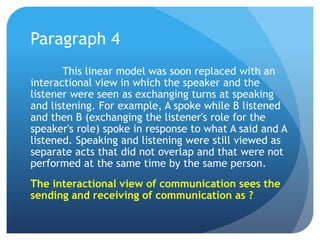 Paragraph 4	This linear model was soon replaced with an interactional view in which the speaker and the listener were seen as exchanging turns at speaking and listening. For example, A spoke while B listened and then B (exchanging the listener's role for the speaker's role) spoke in response to what A said and A listened. Speaking and listening were still viewed as separate acts that did not overlap and that were not performed at the same time by the same person.The interactional view of communication sees the sending and receiving of communication as ?