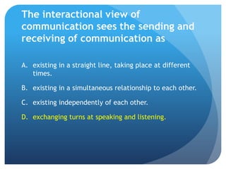 The interactional view of communication sees the sending and receiving of communication asexisting in a straight line, taking place at different times.	existing in a simultaneous relationship to each other.	existing independently of each other.	exchanging turns at speaking and listening.