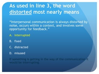 As used in line 3, the word distorted most nearly means“Interpersonal communication is always distorted by noise, occurs within a context, and involves some opportunity for feedback.”interruptedfixeddistractedmisusedIf something is getting in the way of the communication it would be interrupting.