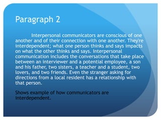Paragraph 2	Interpersonal communicators are conscious of one another and of their connection with one another. They're interdependent; what one person thinks and says impacts on what the other thinks and says. Interpersonal communication includes the conversations that take place between an interviewer and a potential employee, a son and his father, two sisters, a teacher and a student, two lovers, and two friends. Even the stranger asking for directions from a local resident has a relationship with that person.Shows example of how communicators are interdependent.