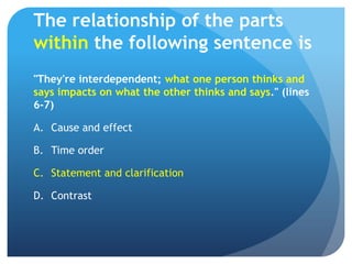 The relationship of the parts within the following sentence is"They're interdependent; what one person thinks and says impacts on what the other thinks and says." (lines 6-7)Cause and effect	Time order	Statement and clarification	Contrast