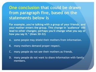 One conclusion that could be drawn from paragraph five, based on the statements below isFor example, you're talking with a group of your friends, and your mother enters the group. This change in "audience" will lead to other changes; perhaps you'll change what you say or how you say it." (lines 30-32)some people may shield their mothers from information.	many mothers demand proper respect.	many people do not see their mothers as friends.	many people do not want to share information with family members.	