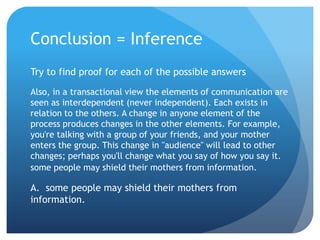 Conclusion = InferenceTry to find proof for each of the possible answersAlso, in a transactional view the elements of communication are seen as interdependent (never independent). Each exists in relation to the others. A change in anyone element of the process produces changes in the other elements. For example, you're talking with a group of your friends, and your mother enters the group. This change in "audience" will lead to other changes; perhaps you'll change what you say of how you say it. some people may shield their mothers from information.A.  some people may shield their mothers from information.