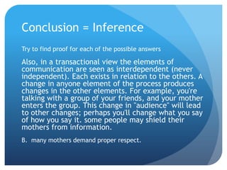 Conclusion = InferenceTry to find proof for each of the possible answersAlso, in a transactional view the elements of communication are seen as interdependent (never independent). Each exists in relation to the others. A change in anyone element of the process produces changes in the other elements. For example, you're talking with a group of your friends, and your mother enters the group. This change in "audience" will lead to other changes; perhaps you'll change what you say of how you say it. some people may shield their mothers from information.B.  many mothers demand proper respect.