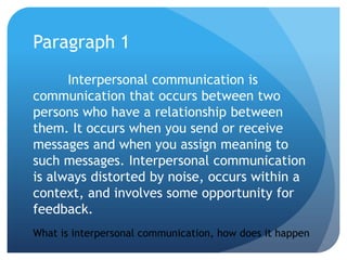 Paragraph 1Interpersonal communication is communication that occurs between two persons who have a relationship between them. It occurs when you send or receive messages and when you assign meaning to such messages. Interpersonal communication is always distorted by noise, occurs within a context, and involves some opportunity for feedback.What is interpersonal communication, how does it happen