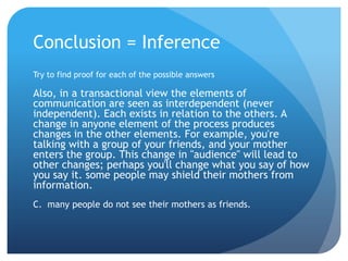 Conclusion = InferenceTry to find proof for each of the possible answersAlso, in a transactional view the elements of communication are seen as interdependent (never independent). Each exists in relation to the others. A change in anyone element of the process produces changes in the other elements. For example, you're talking with a group of your friends, and your mother enters the group. This change in "audience" will lead to other changes; perhaps you'll change what you say of how you say it. some people may shield their mothers from information.C.  many people do not see their mothers as friends.	