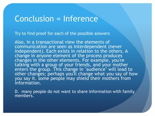 Conclusion = InferenceTry to find proof for each of the possible answersAlso, in a transactional view the elements of communication are seen as interdependent (never independent). Each exists in relation to the others. A change in anyone element of the process produces changes in the other elements. For example, you're talking with a group of your friends, and your mother enters the group. This change in "audience" will lead to other changes; perhaps you'll change what you say of how you say it. some people may shield their mothers from information.D.  many people do not want to share information with family members.	