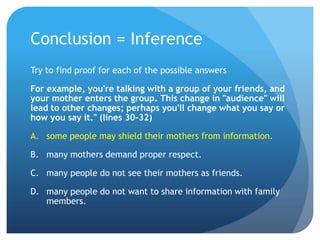 Conclusion = InferenceTry to find proof for each of the possible answersFor example, you're talking with a group of your friends, and your mother enters the group. This change in "audience" will lead to other changes; perhaps you'll change what you say or how you say it." (lines 30-32)some people may shield their mothers from information.many mothers demand proper respect.	many people do not see their mothers as friends.	many people do not want to share information with family members.	