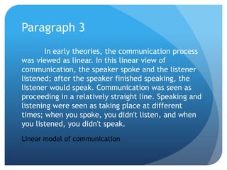 Paragraph 3	In early theories, the communication process was viewed as linear. In this linear view of communication, the speaker spoke and the listener listened; after the speaker finished speaking, the listener would speak. Communication was seen as proceeding in a relatively straight line. Speaking and listening were seen as taking place at different times; when you spoke, you didn't listen, and when you listened, you didn't speak.Linear model of communication