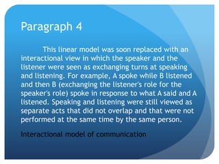 Paragraph 4	This linear model was soon replaced with an interactional view in which the speaker and the listener were seen as exchanging turns at speaking and listening. For example, A spoke while B listened and then B (exchanging the listener's role for the speaker's role) spoke in response to what A said and A listened. Speaking and listening were still viewed as separate acts that did not overlap and that were not performed at the same time by the same person.Interactional model of communication