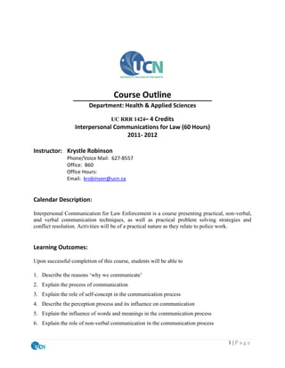 Course Outline
                        Department: Health & Applied Sciences

                                  UC RRR 1424– 4 Credits
                  Interpersonal Communications for Law (60 Hours)
                                   2011- 2012

Instructor: Krystle Robinson
               Phone/Voice Mail: 627-8557
               Office: B60
               Office Hours:
               Email: krobinson@ucn.ca


Calendar Description:

Interpersonal Communication for Law Enforcement is a course presenting practical, non-verbal,
and verbal communication techniques, as well as practical problem solving strategies and
conflict resolution. Activities will be of a practical nature as they relate to police work.


Learning Outcomes:

Upon successful completion of this course, students will be able to

1. Describe the reasons ‘why we communicate’
2. Explain the process of communication
3. Explain the role of self-concept in the communication process
4. Describe the perception process and its influence on communication
5. Explain the influence of words and meanings in the communication process
6. Explain the role of non-verbal communication in the communication process


                                                                                   1|Page
 