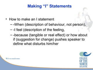 Making “I” Statements


• How to make an I statement
  – -When (description of behaviour, not person),
  – -I feel (description of the feeling,
  – -because (tangible or real effect) or how about
    if (suggestion for change) pushes speaker to
    define what disturbs him/her
 