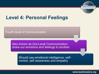 Level 4: Personal Feelings

Fourth level of Communication


    Also known as Gut-Level Communication;
    share our emotions and feelings to another.


         Should use emotional intelligence, self-
         control, self awareness and empathy
 