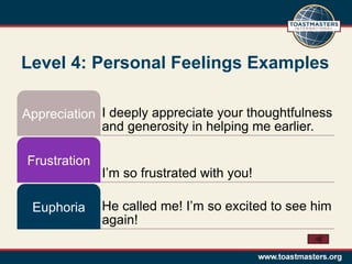 Level 4: Personal Feelings Examples

Appreciation I deeply appreciate your thoughtfulness
             and generosity in helping me earlier.

Frustration
              I’m so frustrated with you!

 Euphoria     He called me! I’m so excited to see him
              again!
 