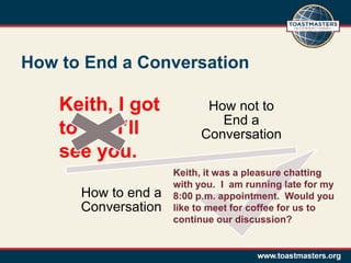 How to End a Conversation

    Keith, I got           How not to
                             End a
    to go. I’ll           Conversation
    see you.
                     Keith, it was a pleasure chatting
                     with you. I am running late for my
      How to end a   8:00 p.m. appointment. Would you
      Conversation   like to meet for coffee for us to
                     continue our discussion?
 