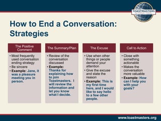 How to End a Conversation:
Strategies
   The Positive
                      The Summary/Plan       The Excuse            Call to Action
    Comment
• Most frequently     • Review of the     • Use when other      • Close with
  used conversation     conversation        things or people      something
  ending strategy       discussed           demand your           actionable
• Be sincere          • Example:            attention           • Makes the
• Example: Jane, it     Thanks for        • Give the excuse       conversation
  was a pleasure        explaining how      and state the         more valuable
  meeting you in        to join             reason              • Example: How
  person.               Toastmasters. I   • Example: This is      can I help you
                        will review the     my first time         with your
                        information and     here, and I would     goals?
                        let you know        like to say hello
                        what I decide.      to a few other
                                            people.
 