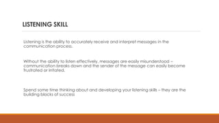 LISTENING SKILL
Listening is the ability to accurately receive and interpret messages in the
communication process.
Without the ability to listen effectively, messages are easily misunderstood –
communication breaks down and the sender of the message can easily become
frustrated or irritated.
Spend some time thinking about and developing your listening skills – they are the
building blocks of success
 