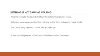LISTENING IS NOT SAME AS HEARING
◦ Hearing refers to the sounds that you hear; listening requires focus.
◦ Listening means paying attention not only to the story, but also to how it is told.
◦ The use of language and voice; body language.
◦ It means being aware of both verbal and non-verbal messages.
 